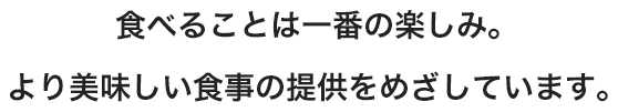 食べることは一番の楽しみ。より美味しい食事の提供をめざしています。