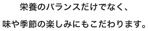 栄養のバランスだけでなく、味や季節の楽しみにもこだわります。