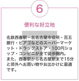 便利な好立地 名鉄西春駅・北名古屋市役所・百五銀行・ピアゴなどのスーパーマーケット・ドラッグストア・100円ショップ・コンビニが全て徒歩圏内。また、西春駅から名古屋駅まで15分と郊外へお買い物やお出かけに最適です。